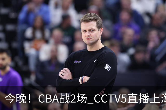 今晚！CBA战2场 CCTV5直播上海男篮VS北控，张镇麟+王哲林PK廖三宁